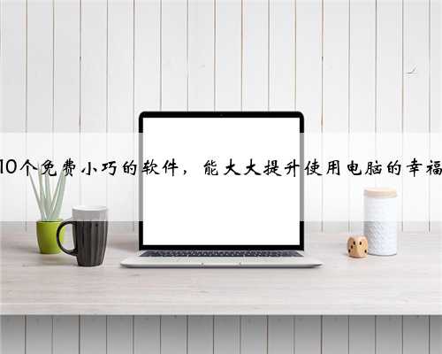 这10个免费小巧的软件，能大大提升使用电脑的幸福感