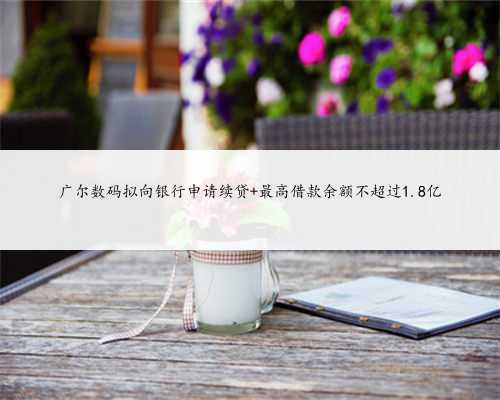 广尔数码拟向银行申请续贷 最高借款余额不超过1.8亿