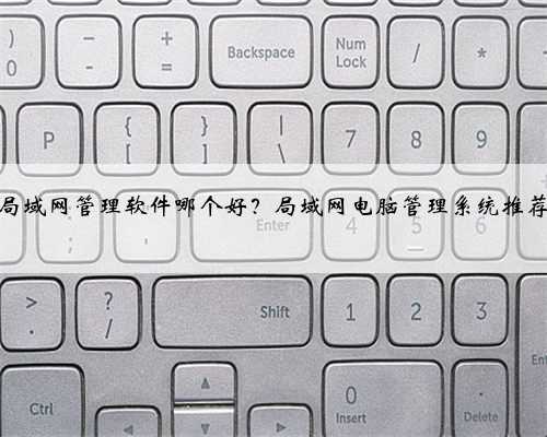 局域网管理软件哪个好？局域网电脑管理系统推荐