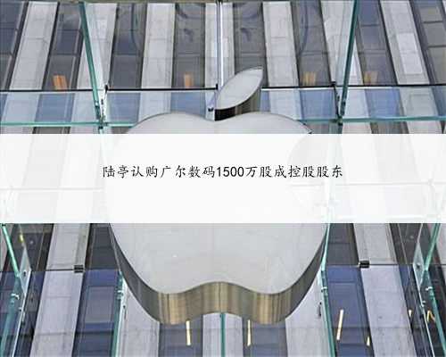 陆亭认购广尔数码1500万股成控股股东