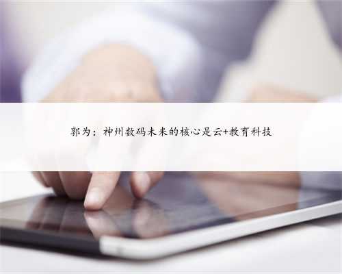 郭为：神州数码未来的核心是云+教育科技