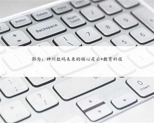 郭为：神州数码未来的核心是云+教育科技