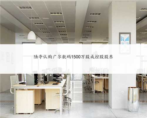 陆亭认购广尔数码1500万股成控股股东