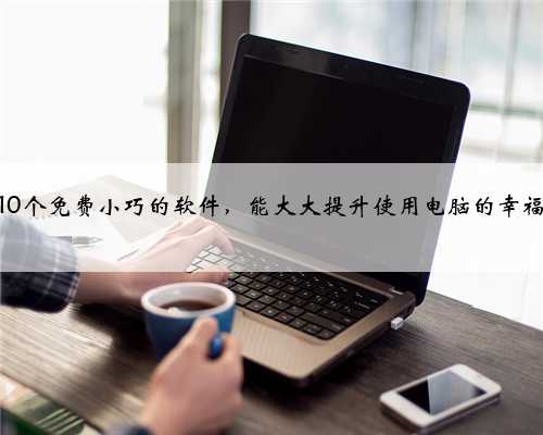 这10个免费小巧的软件，能大大提升使用电脑的幸福感