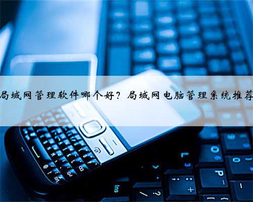 局域网管理软件哪个好？局域网电脑管理系统推荐