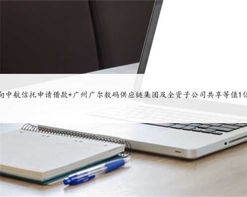 广尔数码拟向中航信托申请借款 广州广尔数码供应链集团及全资子公司共享等