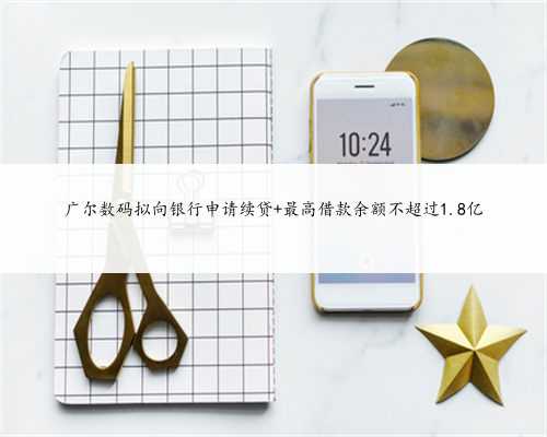 广尔数码拟向银行申请续贷 最高借款余额不超过1.8亿