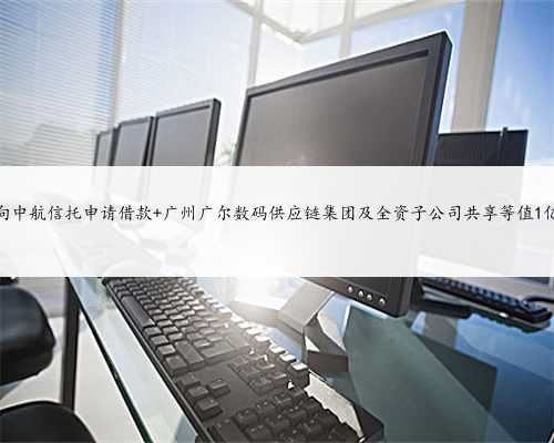 广尔数码拟向中航信托申请借款 广州广尔数码供应链集团及全资子公司共享等