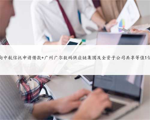 广尔数码拟向中航信托申请借款 广州广尔数码供应链集团及全资子公司共享等