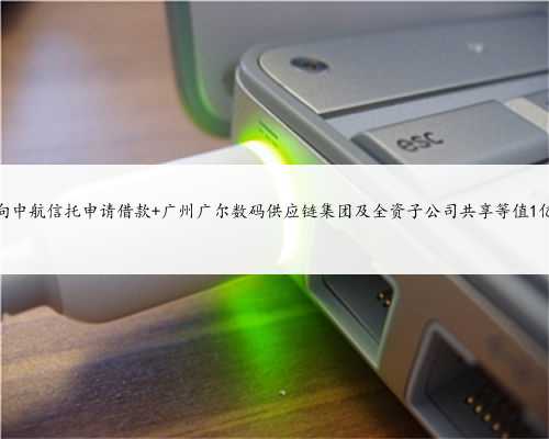 广尔数码拟向中航信托申请借款 广州广尔数码供应链集团及全资子公司共享等