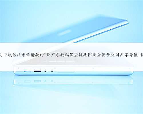 广尔数码拟向中航信托申请借款 广州广尔数码供应链集团及全资子公司共享等