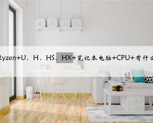 AMD Ryzen U、H、HS、HX 笔记本电脑 CPU 有什么区别？