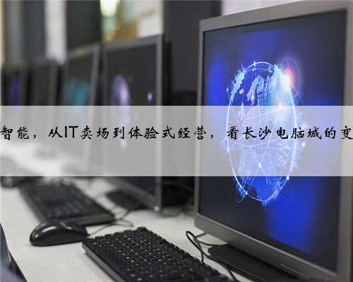 从传统到智能，从IT卖场到体验式经营，看长沙电脑城的变迁与发展