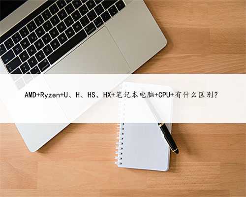 AMD Ryzen U、H、HS、HX 笔记本电脑 CPU 有什么区别？