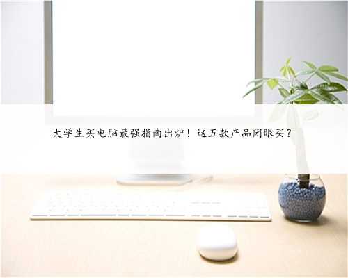 大学生买电脑最强指南出炉！这五款产品闭眼买？