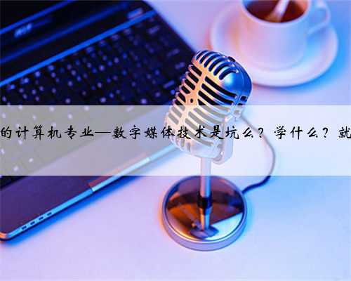 争议最大的计算机专业—数字媒体技术是坑么？学什么？就业如何？