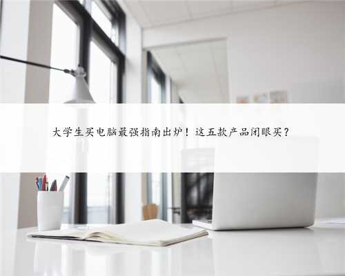 大学生买电脑最强指南出炉！这五款产品闭眼买？