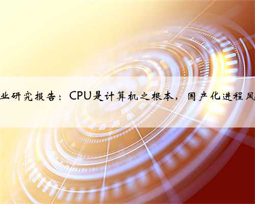 CPU行业研究报告：CPU是计算机之根本，国产化进程风起云涌
