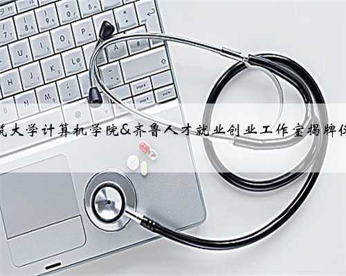 山东建筑大学计算机学院&齐鲁人才就业创业工作室揭牌仪式举行