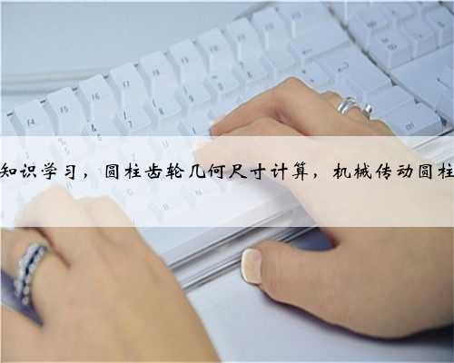 机械基础知识学习，圆柱齿轮几何尺寸计算，机械传动圆柱齿轮传动