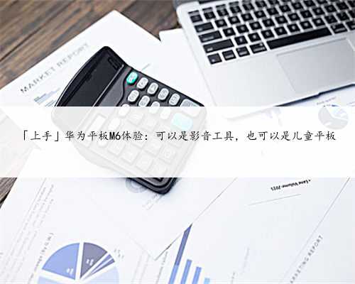 「上手」华为平板M6体验：可以是影音工具，也可以是儿童平板