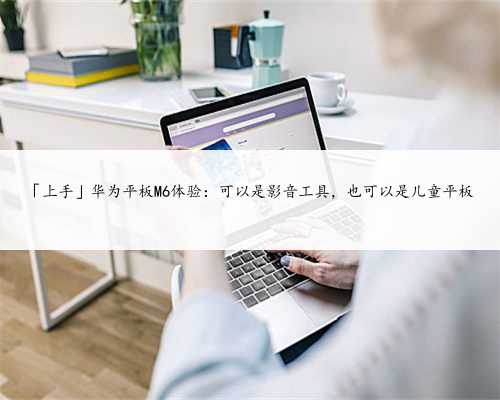 「上手」华为平板M6体验：可以是影音工具，也可以是儿童平板