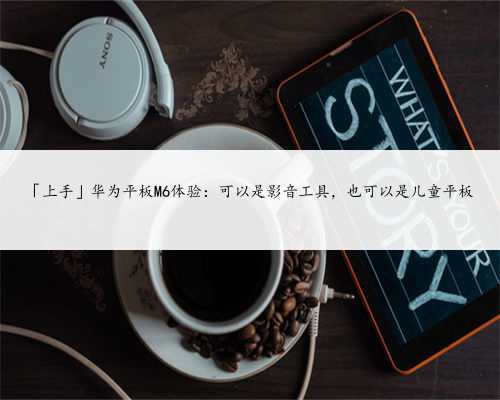 「上手」华为平板M6体验：可以是影音工具，也可以是儿童平板