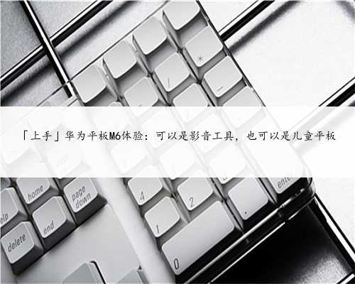 「上手」华为平板M6体验：可以是影音工具，也可以是儿童平板
