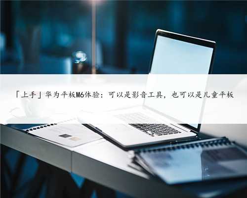 「上手」华为平板M6体验:可以是影音工具,也可以是儿童平板