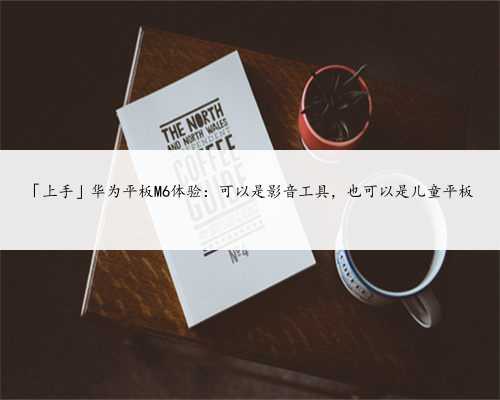 「上手」华为平板M6体验：可以是影音工具，也可以是儿童平板