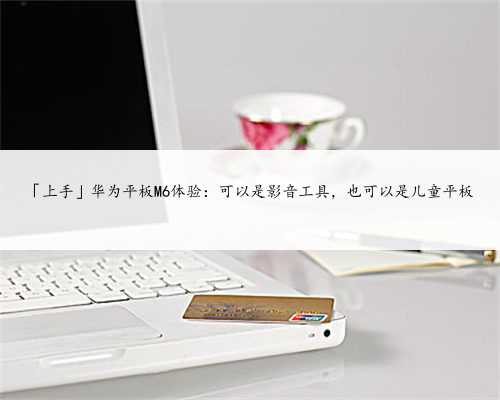 「上手」华为平板M6体验：可以是影音工具，也可以是儿童平板