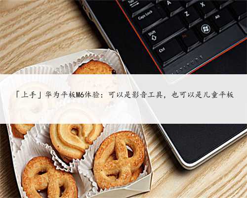 「上手」华为平板M6体验：可以是影音工具，也可以是儿童平板