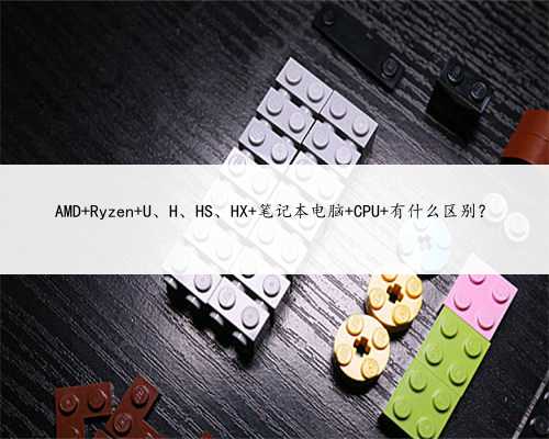 AMD Ryzen U、H、HS、HX 笔记本电脑 CPU 有什么区别？