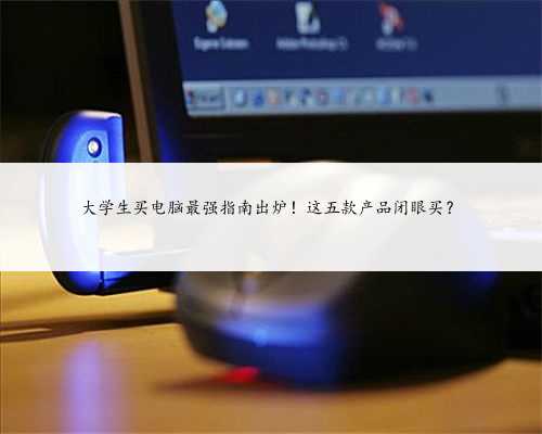 大学生买电脑最强指南出炉！这五款产品闭眼买？