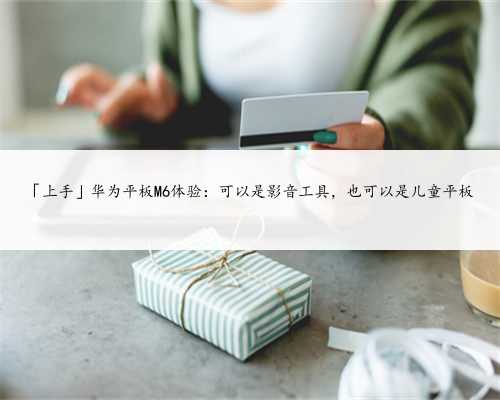 「上手」华为平板M6体验：可以是影音工具，也可以是儿童平板