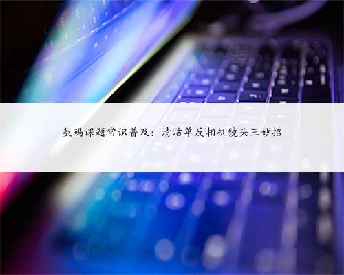 数码课题常识普及：清洁单反相机镜头三妙招