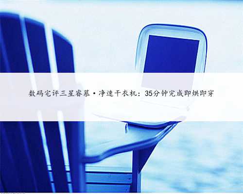 数码宅评三星睿慕·净速干衣机：35分钟完成即烘即穿