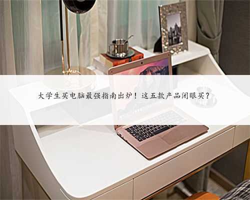 大学生买电脑最强指南出炉！这五款产品闭眼买？