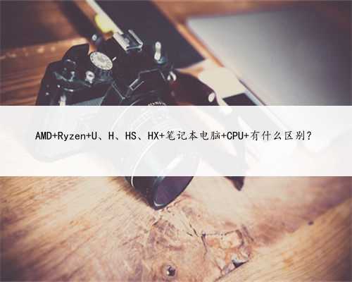 AMD Ryzen U、H、HS、HX 笔记本电脑 CPU 有什么区别？